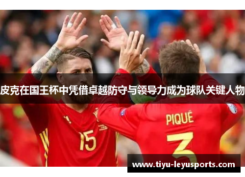 皮克在国王杯中凭借卓越防守与领导力成为球队关键人物 皮克在国王杯中凭借卓越防守与领导力成为球队关键人物