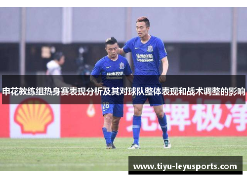 申花教练组热身赛表现分析及其对球队整体表现和战术调整的影响 申花教练组热身赛表现分析及其对球队整体表现和战术调整的影响