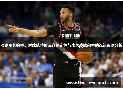 穆谢奎长约签订对球队整体阵容稳定性与未来战略部署的深远影响分析 穆谢奎长约签订对球队整体阵容稳定性与未来战略部署的深远影响分析