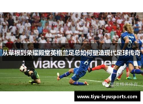 从草根到荣耀殿堂英格兰足总如何塑造现代足球传奇 从草根到荣耀殿堂英格兰足总如何塑造现代足球传奇