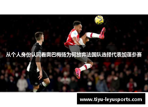 从个人身份认同看奥巴梅扬为何放弃法国队选择代表加蓬参赛 从个人身份认同看奥巴梅扬为何放弃法国队选择代表加蓬参赛