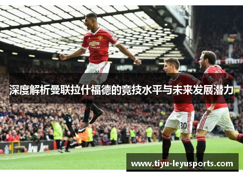 深度解析曼联拉什福德的竞技水平与未来发展潜力